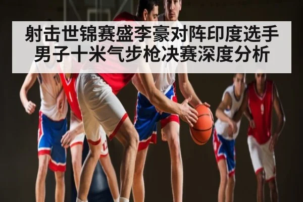 射击世锦赛盛李豪对阵印度选手男子十米气步枪决赛深度分析